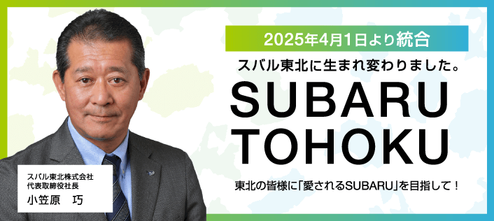 2025年4月1日より統合。スバル東北に生まれ変わりました。東北の皆様に「愛されるSUBARU」を目指して！スバル東北株式会社　代表取締役社長　小笠原　巧